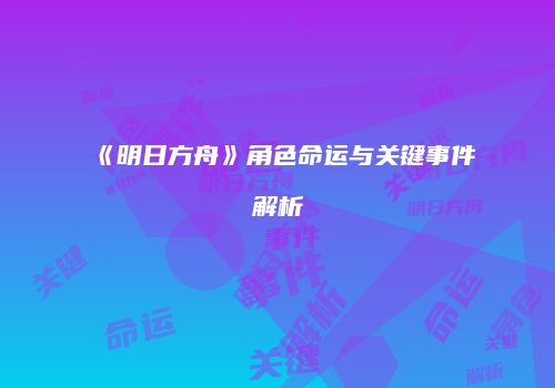 《明日方舟》角色命运与关键事件解析