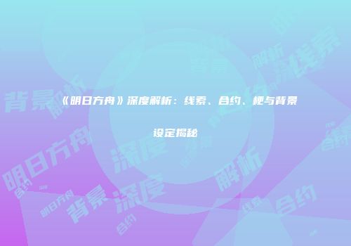 《明日方舟》深度解析：线索、合约、梗与背景设定揭秘