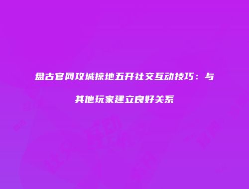 盘古官网攻城掠地五开社交互动技巧:与其他玩家建立良好关系