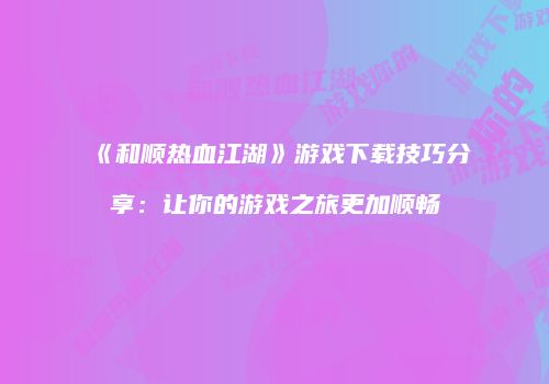 《和顺热血江湖》游戏下载技巧分享：让你的游戏之旅更加顺畅