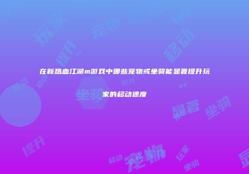 在新热血江湖m游戏中哪些宠物或坐骑能显著提升玩家的移动速度