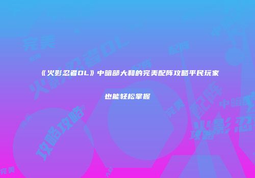 《火影忍者OL》中暗部大和的完美配阵攻略平民玩家也能轻松掌握