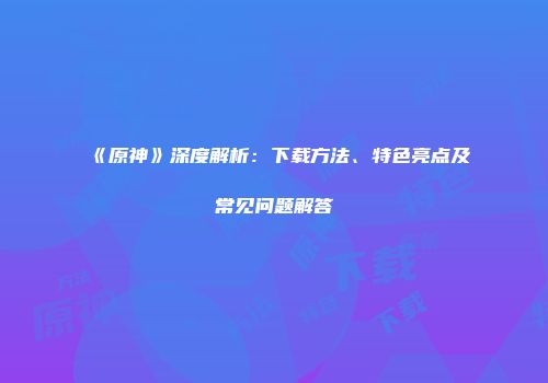 《原神》深度解析：下载方法、特色亮点及常见问题解答