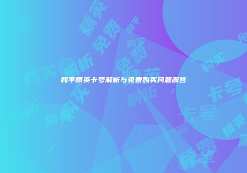 和平精英卡号解析与免费购买问题解答