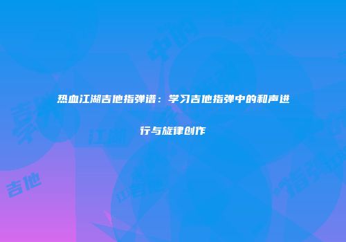 热血江湖吉他指弹谱：学习吉他指弹中的和声进行与旋律创作