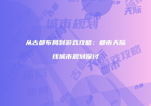 从古都布局到游戏攻略：都市天际线城市规划探讨