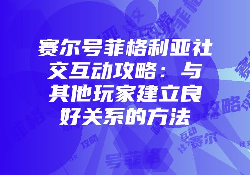 赛尔号菲格利亚社交互动攻略：与其他玩家建立良好关系的方法