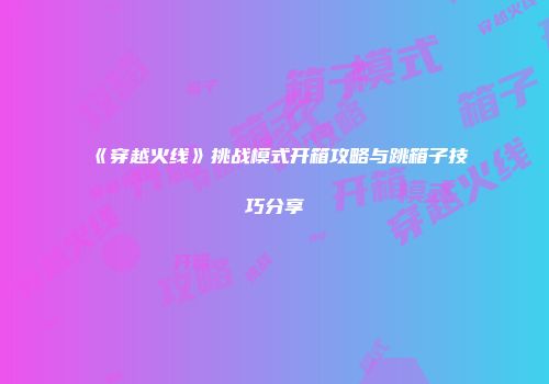 《穿越火线》挑战模式开箱攻略与跳箱子技巧分享