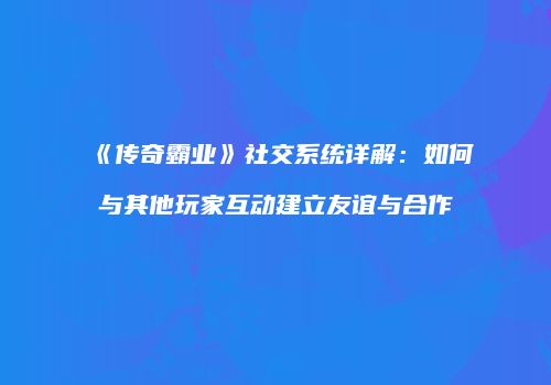 《传奇霸业》社交系统详解:如何与其他玩家互动建立友谊与合作