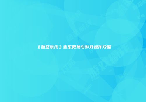 《碧蓝航线》音乐更换与游戏操作攻略