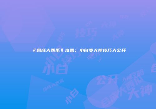 《合成大西瓜》攻略：小白变大神技巧大公开