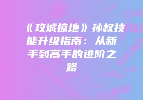 《攻城掠地》孙权技能升级指南：从新手到高手的进阶之路