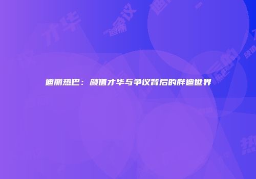 迪丽热巴：颜值才华与争议背后的胖迪世界