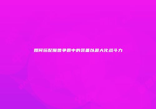 如何搭配魔兽争霸中的装备以最大化战斗力