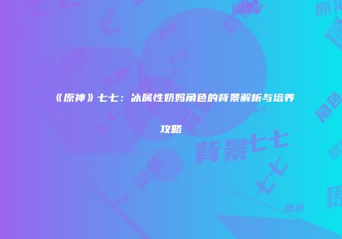 《原神》七七：冰属性奶妈角色的背景解析与培养攻略