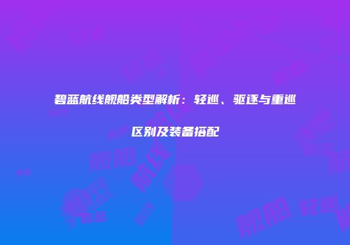 碧蓝航线舰船类型解析：轻巡、驱逐与重巡区别及装备搭配