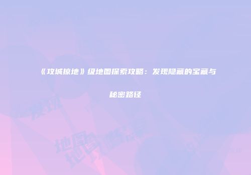 《攻城掠地》级地图探索攻略：发现隐藏的宝藏与秘密路径