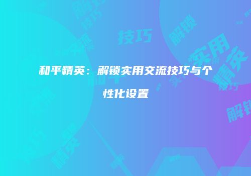 和平精英：解锁实用交流技巧与个性化设置