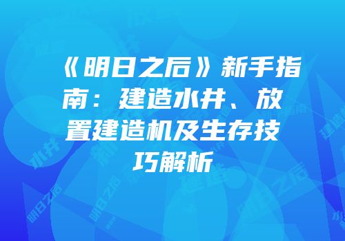 《明日之后》新手指南：建造水井、放置建造机及生存技巧解析