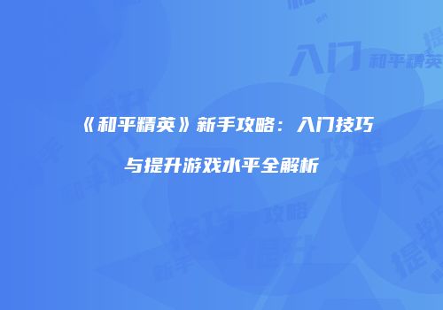 《和平精英》新手攻略：入门技巧与提升游戏水平全解析