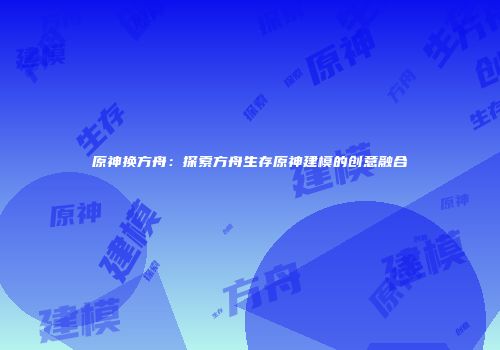 原神换方舟：探索方舟生存原神建模的创意融合