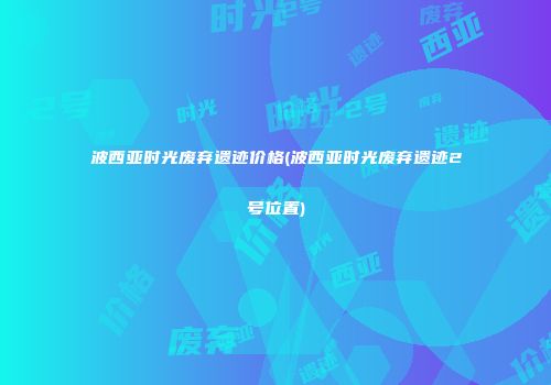 波西亚时光废弃遗迹价格(波西亚时光废弃遗迹2号位置)