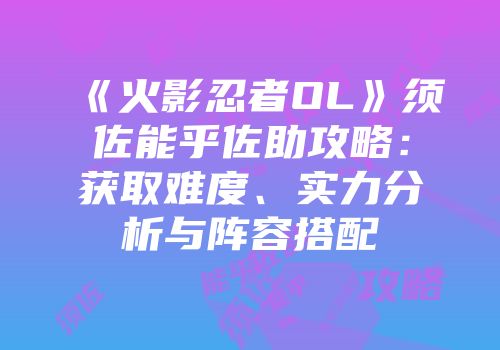 《火影忍者OL》须佐能乎佐助攻略：获取难度、实力分析与阵容搭配