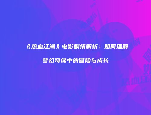 《热血江湖》电影剧情解析：如何理解梦幻奇缘中的冒险与成长