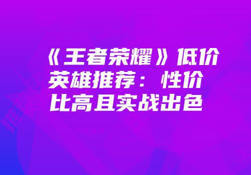 《王者荣耀》低价英雄推荐：性价比高且实战出色