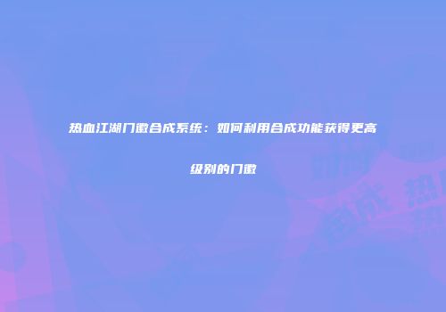 热血江湖门徽合成系统：如何利用合成功能获得更高级别的门徽