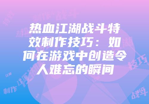 热血江湖战斗特效制作技巧：如何在游戏中创造令人难忘的瞬间