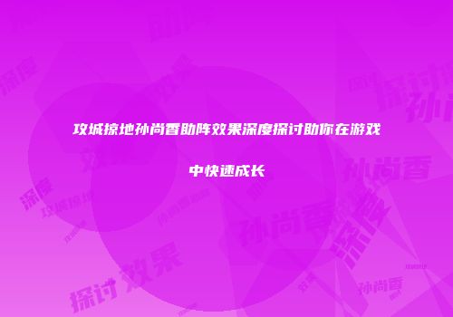 攻城掠地孙尚香助阵效果深度探讨助你在游戏中快速成长
