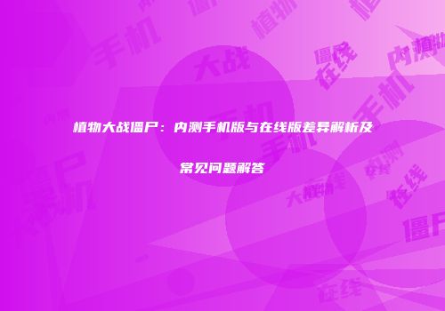 植物大战僵尸：内测手机版与在线版差异解析及常见问题解答