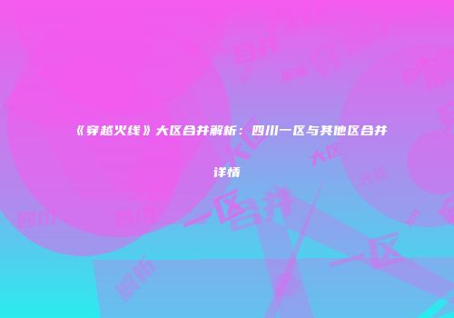 《穿越火线》大区合并解析：四川一区与其他区合并详情