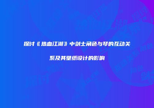 探讨《热血江湖》中剑士角色与琴的互动关系及其壁纸设计的影响