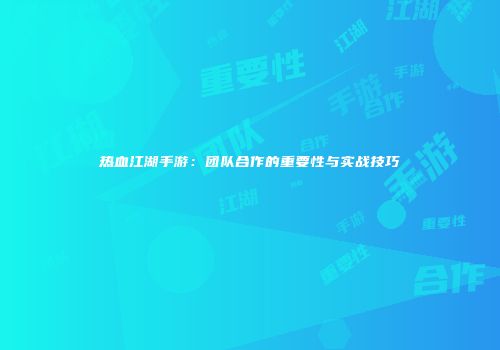 热血江湖手游：团队合作的重要性与实战技巧