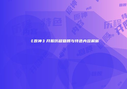 《原神》开服历程回顾与特色内容解析