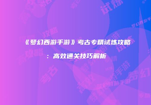 《梦幻西游手游》考古专精试炼攻略：高效通关技巧解析