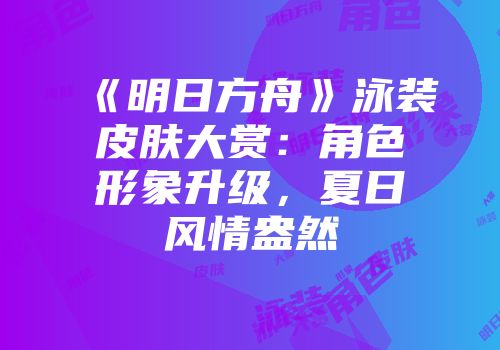《明日方舟》泳装皮肤大赏：角色形象升级，夏日风情盎然
