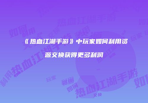 《热血江湖手游》中玩家如何利用资源交换获得更多利润