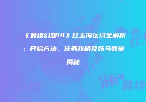 《最终幻想14》红玉海区域全解析：开启方法、任务攻略及妖马数量揭秘