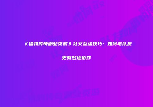 《猎豹传奇霸业页游》社交互动技巧:如何与队友更有效地协作