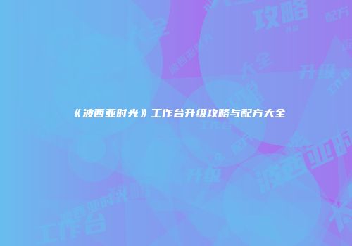 《波西亚时光》工作台升级攻略与配方大全