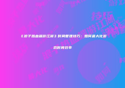 《浪子热血端游江湖》时间管理技巧：如何最大化游戏时间效率