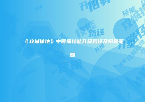 《攻城掠地》中曹操技能升级路径及招募策略