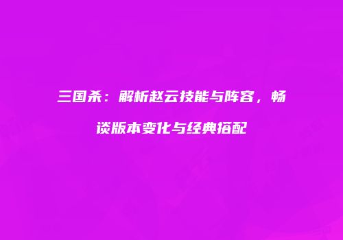三国杀：解析赵云技能与阵容，畅谈版本变化与经典搭配