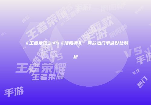 《王者荣耀》VS《阴阳师》：两款热门手游对比解析