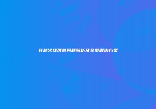 穿越火线屏幕问题解析及全屏解决方案