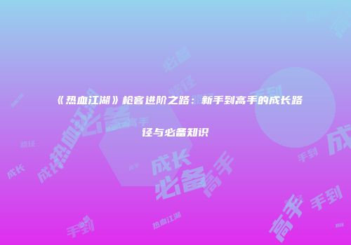 《热血江湖》枪客进阶之路：新手到高手的成长路径与必备知识