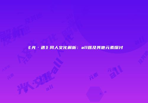 《光·遇》同人文化解析：all菇及其他元素探讨